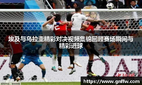 埃及与乌拉圭精彩对决视频集锦回顾赛场瞬间与精彩进球